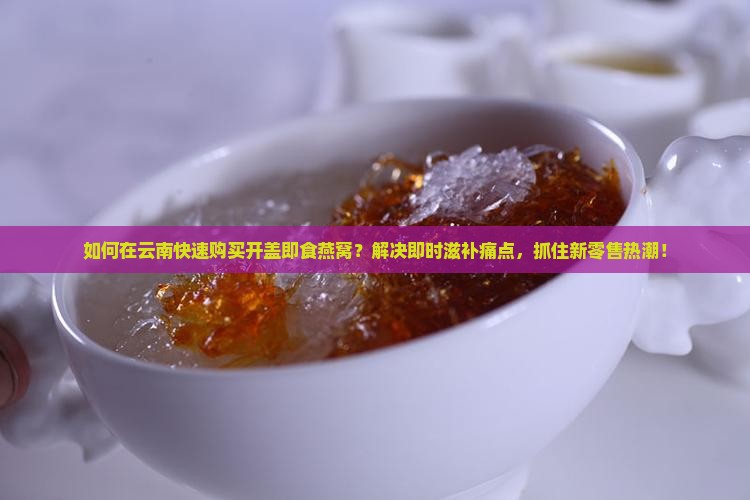 如何在云南快速购买开盖即食燕窝？解决即时滋补痛点，抓住新零售热潮！