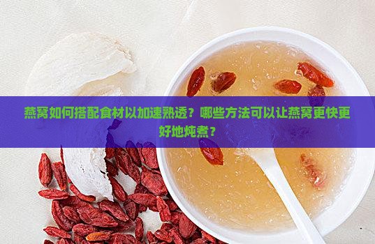 燕窝如何搭配食材以加速熟透？哪些方法可以让燕窝更快更好地炖煮？