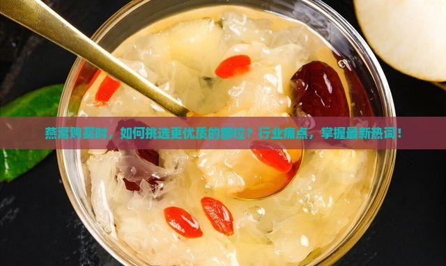 燕窝购买时，如何挑选更优质的部位？行业痛点，掌握最新热词！