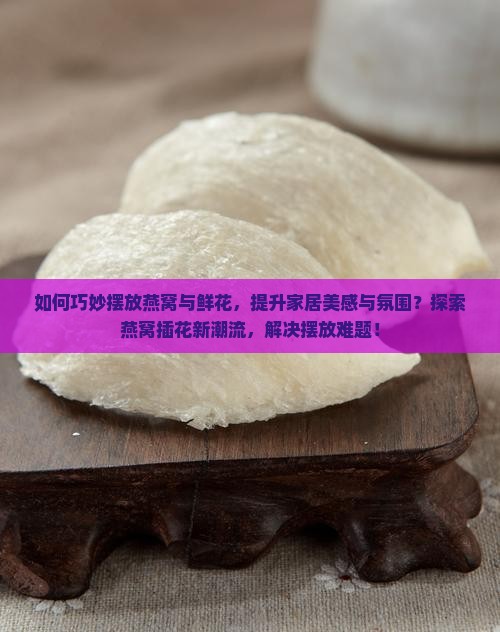 如何巧妙摆放燕窝与鲜花，提升家居美感与氛围？探索燕窝插花新潮流，解决摆放难题！