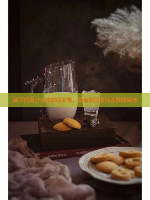 椰子燕窝什么功效呢女性，改善肤质滋补养颜效果佳