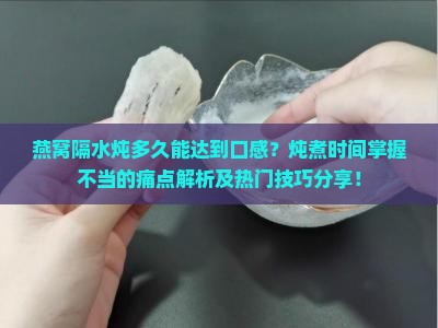 燕窝隔水炖多久能达到口感？炖煮时间掌握不当的痛点解析及热门技巧分享！