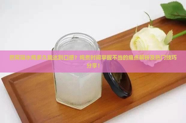 燕窝隔水炖多久能达到口感？炖煮时间掌握不当的痛点解析及热门技巧分享！