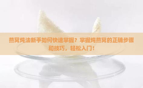 燕窝炖法新手如何快速掌握？掌握炖燕窝的正确步骤和技巧，轻松入门！
