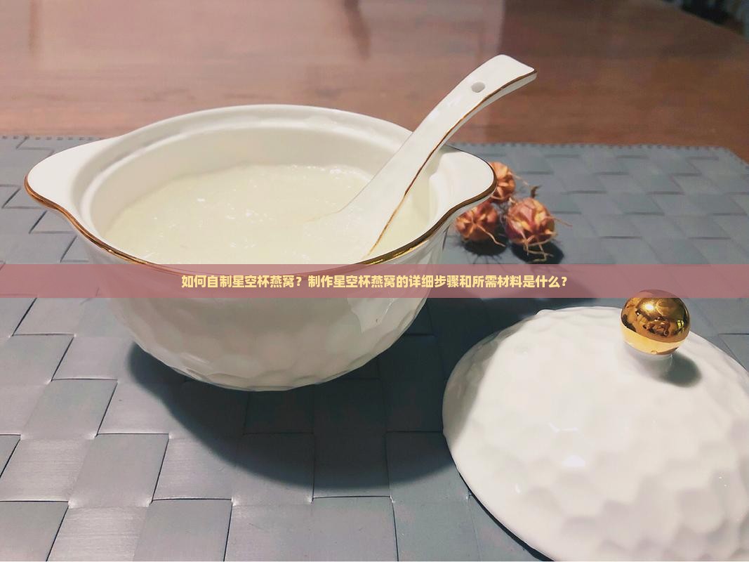如何自制星空杯燕窝？制作星空杯燕窝的详细步骤和所需材料是什么？