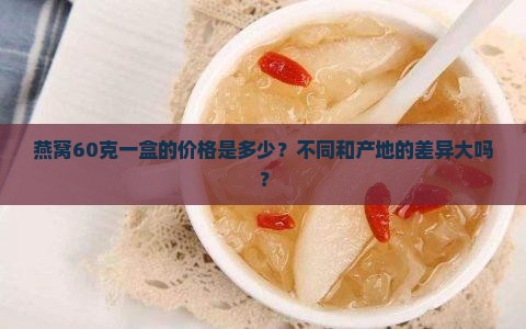 燕窝60克一盒的价格是多少？不同和产地的差异大吗？