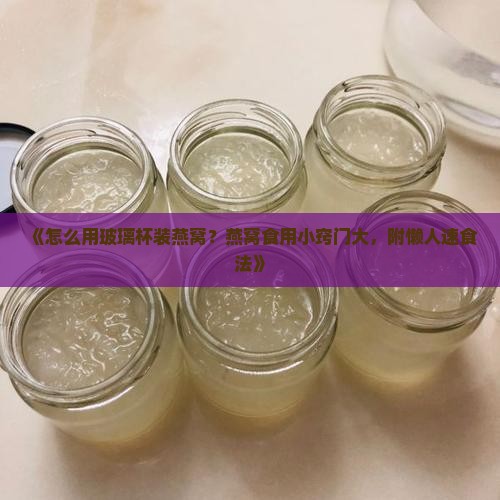 《怎么用玻璃杯装燕窝？燕窝食用小窍门大，附懒人速食法》
