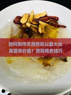 如何制作天然燕窝以最大化其营养价值？燕窝炖煮技巧与食材搭配有哪些？如何保存燕窝以保持其营养？