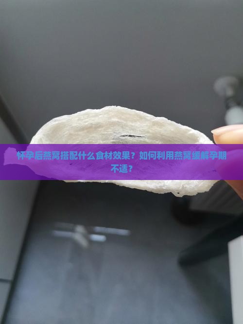 怀孕后燕窝搭配什么食材效果？如何利用燕窝缓解孕期不适？