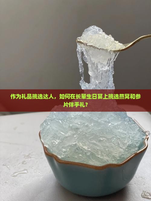 作为礼品挑选达人，如何在长辈生日宴上挑选燕窝和参片伴手礼？