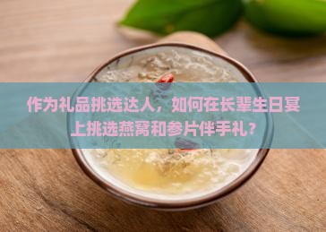 作为礼品挑选达人，如何在长辈生日宴上挑选燕窝和参片伴手礼？