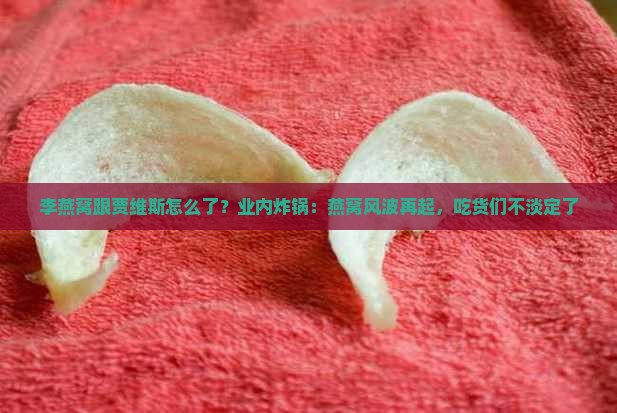 李燕窝跟贾维斯怎么了？业内炸锅：燕窝风波再起，吃货们不淡定了