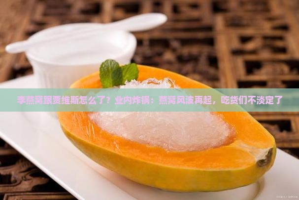 李燕窝跟贾维斯怎么了？业内炸锅：燕窝风波再起，吃货们不淡定了