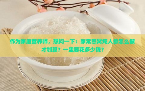 作为家庭营养师，想问一下：家常燕窝炖人参怎么做才划算？一盅要花多少钱？