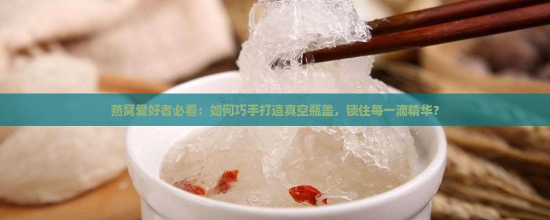 燕窝爱好者必看：如何巧手打造真空瓶盖，锁住每一滴精华？