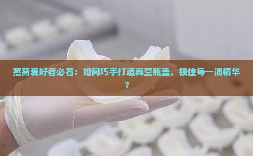 燕窝爱好者必看：如何巧手打造真空瓶盖，锁住每一滴精华？
