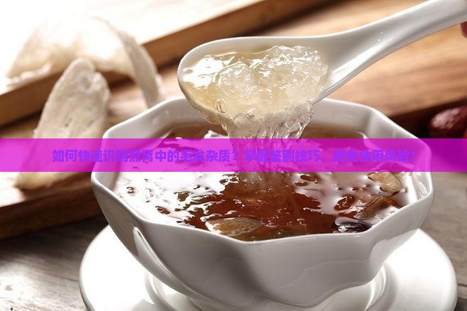 如何快速识别燕窝中的毛发杂质？掌握鉴别技巧，避免食用风险！