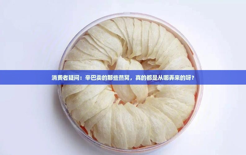 消费者疑问:辛巴卖的那些燕窝,真的都是从哪弄来的呀? 消费者疑问:辛巴卖的那些燕窝,真的都是从哪弄来的呀?