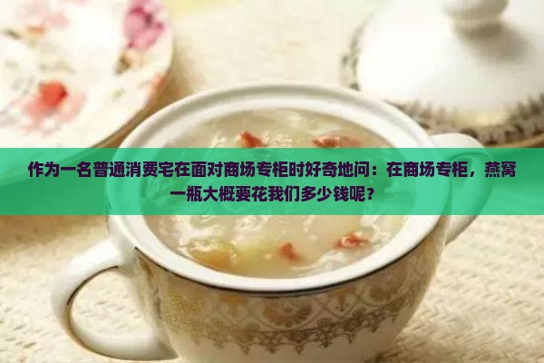作为一名普通消费宅在面对商场专柜时好奇地问：在商场专柜，燕窝一瓶大概要花我们多少钱呢？