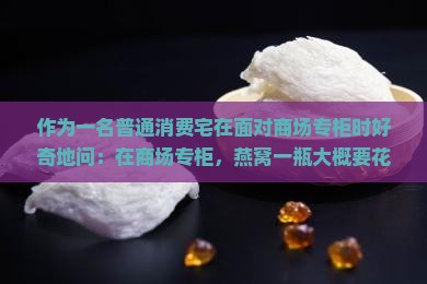 作为一名普通消费宅在面对商场专柜时好奇地问：在商场专柜，燕窝一瓶大概要花我们多少钱呢？