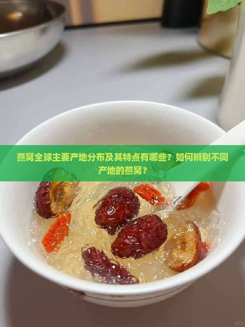 燕窝全球主要产地分布及其特点有哪些？如何辨别不同产地的燕窝？