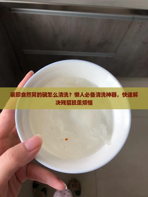 装即食燕窝的碗怎么清洗？懒人必备清洗神器，快速解决残留胶质烦恼