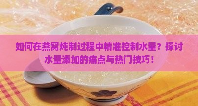 如何在燕窝炖制过程中精准控制水量？探讨水量添加的痛点与热门技巧！