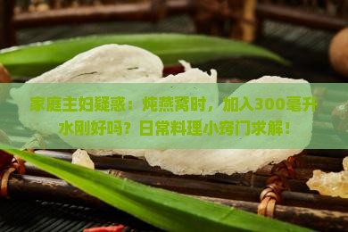 家庭主妇疑惑：炖燕窝时，加入300毫升水刚好吗？日常料理小窍门求解！