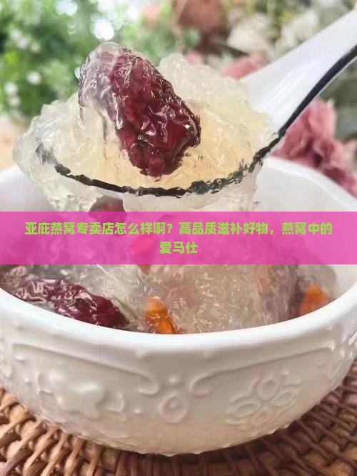 亚庇燕窝专卖店怎么样啊？高品质滋补好物，燕窝中的爱马仕