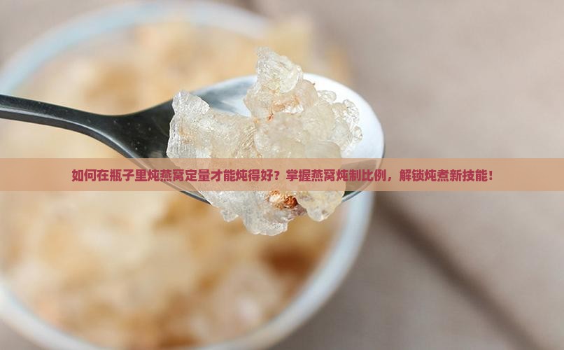 如何在瓶子里炖燕窝定量才能炖得好？掌握燕窝炖制比例，解锁炖煮新技能！