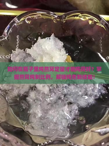 如何在瓶子里炖燕窝定量才能炖得好？掌握燕窝炖制比例，解锁炖煮新技能！