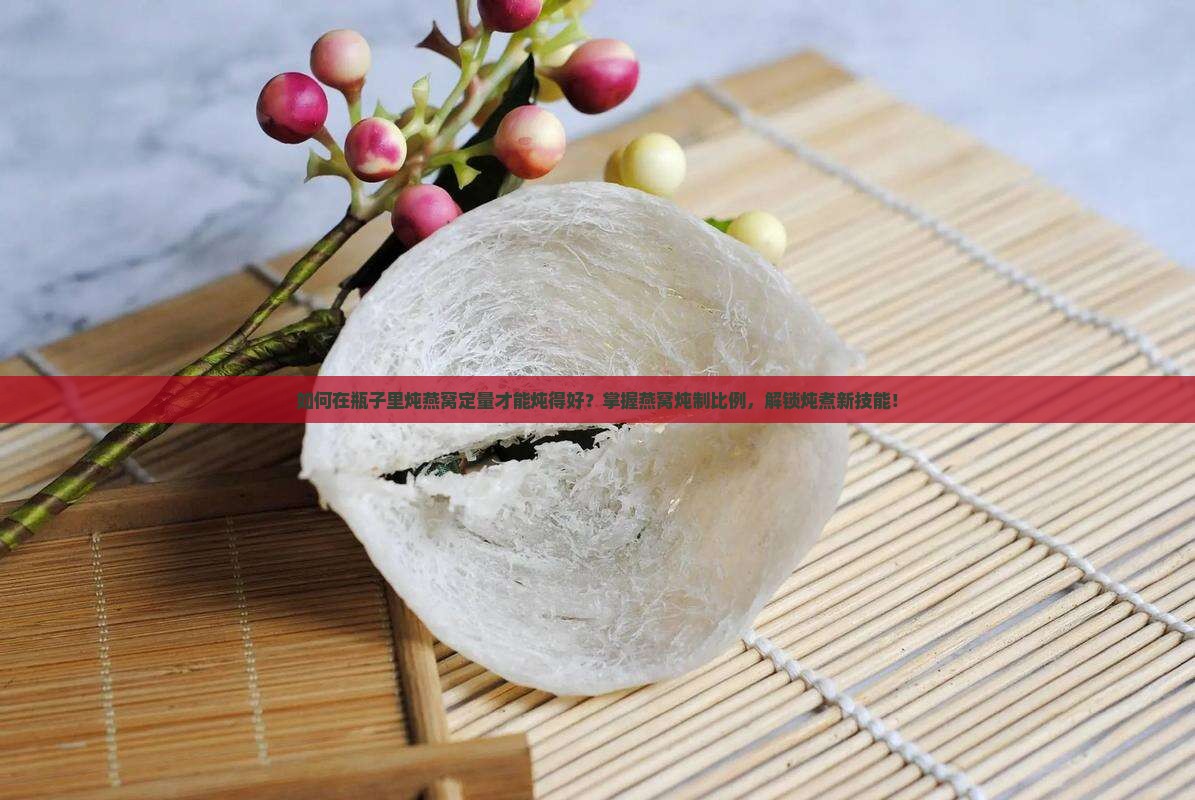 如何在瓶子里炖燕窝定量才能炖得好？掌握燕窝炖制比例，解锁炖煮新技能！
