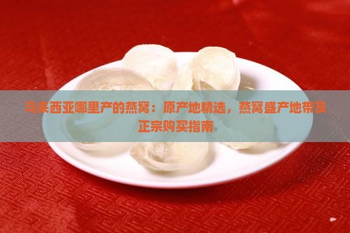 马来西亚哪里产的燕窝：原产地精选，燕窝盛产地带及正宗购买指南
