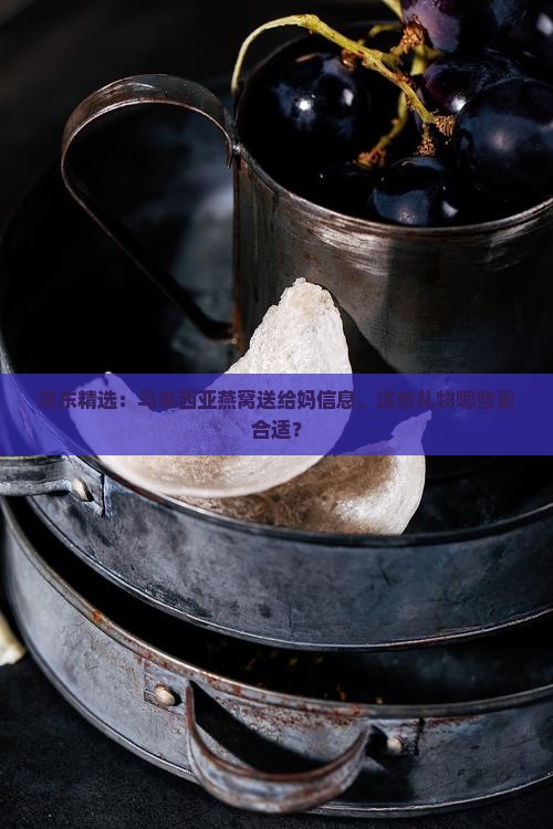 京东精选：马来西亚燕窝送给妈信息，这些礼物哪些更合适？