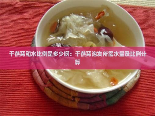 干燕窝和水比例是多少啊：干燕窝泡发所需水量及比例计算