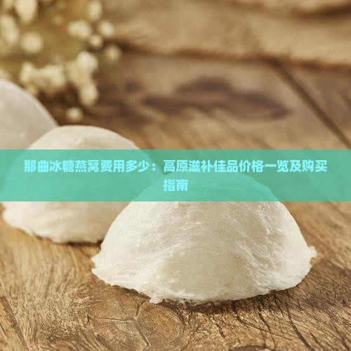 那曲冰糖燕窝费用多少：高原滋补佳品价格一览及购买指南
