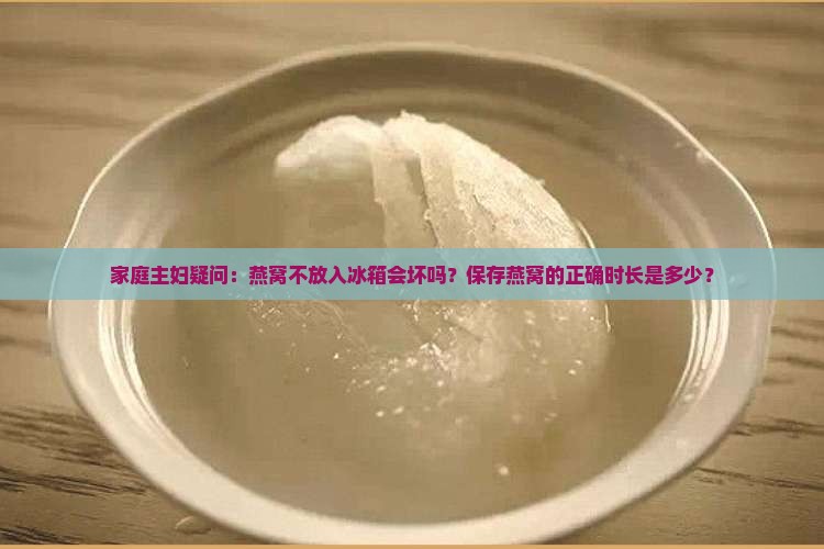 家庭主妇疑问：燕窝不放入冰箱会坏吗？保存燕窝的正确时长是多少？