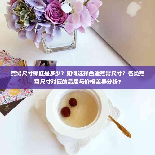 燕窝尺寸标准是多少？如何选择合适燕窝尺寸？各类燕窝尺寸对应的品质与价格差异分析？