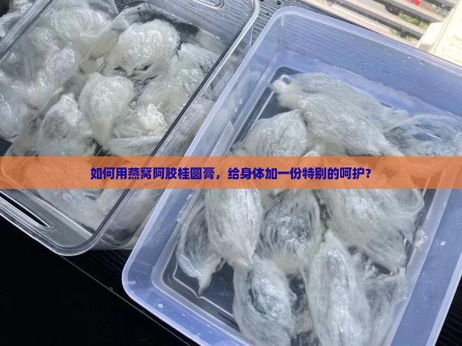 如何用燕窝阿胶桂圆膏，给身体加一份特别的呵护？