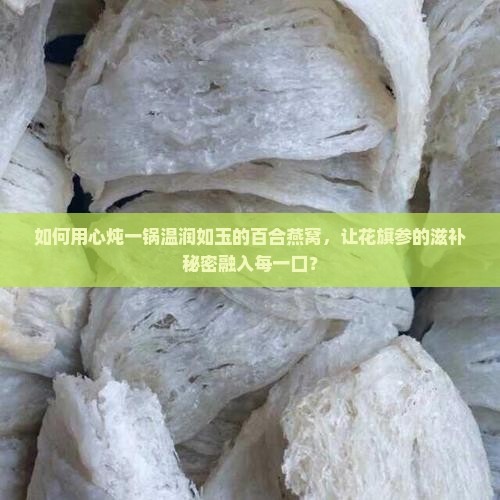 如何用心炖一锅温润如玉的百合燕窝，让花旗参的滋补秘密融入每一口？