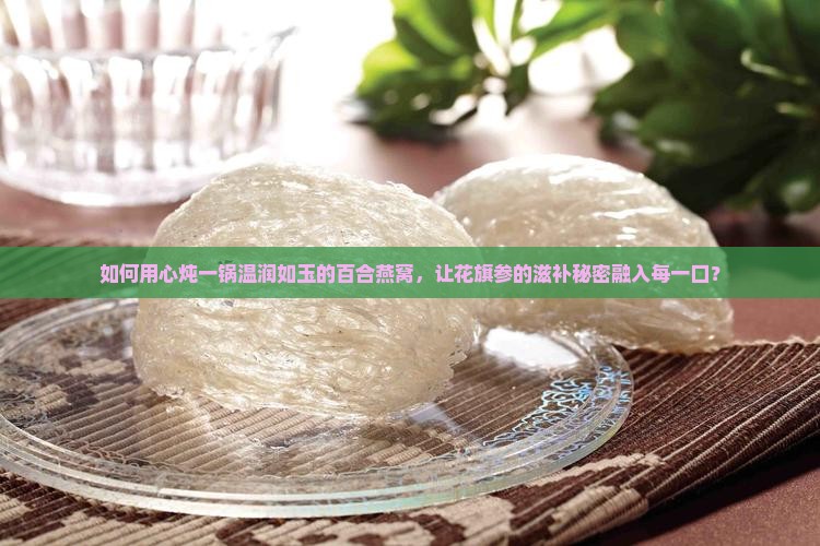 如何用心炖一锅温润如玉的百合燕窝，让花旗参的滋补秘密融入每一口？