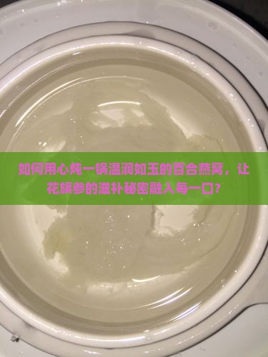 如何用心炖一锅温润如玉的百合燕窝，让花旗参的滋补秘密融入每一口？