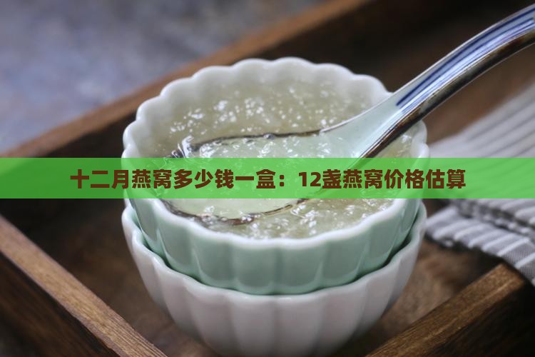 十二月燕窝多少钱一盒：12盏燕窝价格估算