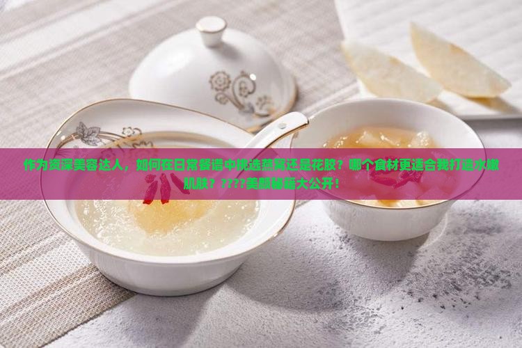 作为资深美容达人，如何在日常餐谱中挑选燕窝还是花胶？哪个食材更适合我打造水嫩肌肤？????美颜秘籍大公开！