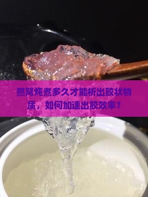 燕窝炖煮多久才能析出胶状物质，如何加速出胶效率？