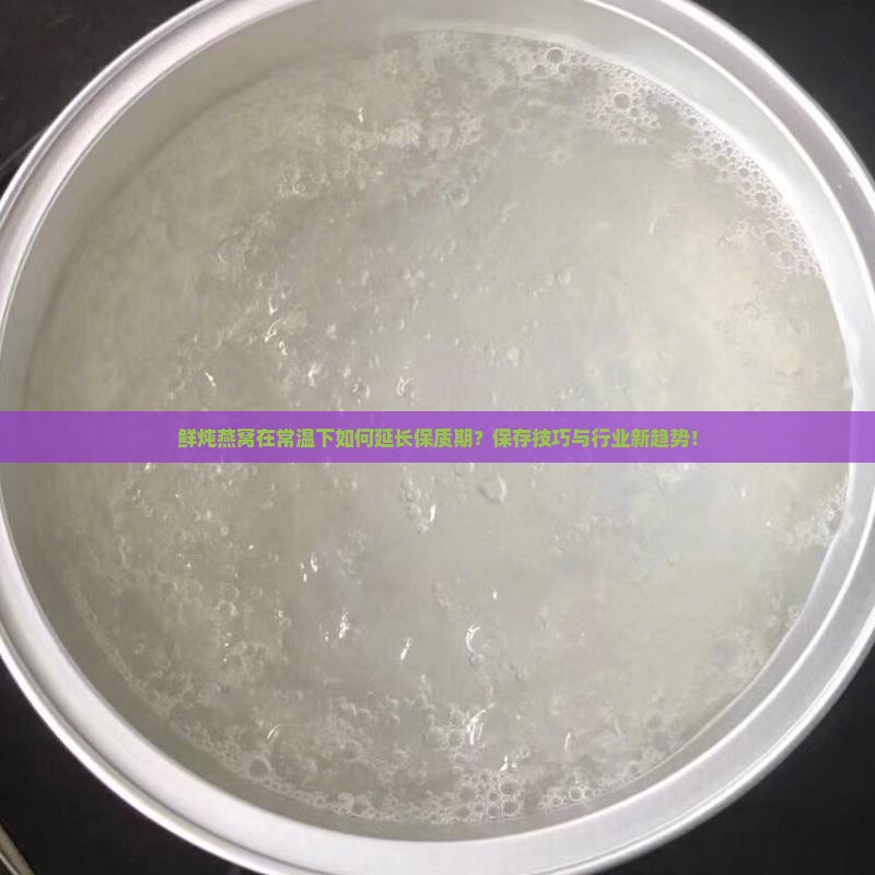 鲜炖燕窝在常温下如何延长保质期？保存技巧与行业新趋势！