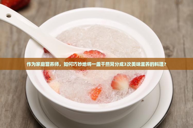 作为家庭营养师，如何巧妙地将一盏干燕窝分成3次美味滋养的料理？