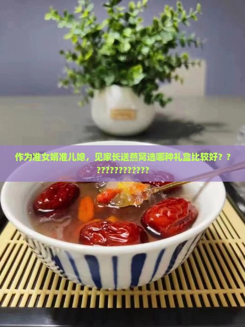 作为准女婿准儿媳，见家长送燕窝选哪种礼盒比较好？?????????????