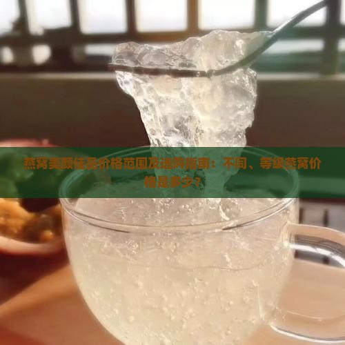燕窝美颜佳品价格范围及选购指南：不同、等级燕窝价格是多少？