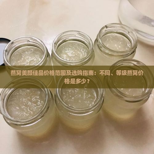 燕窝美颜佳品价格范围及选购指南：不同、等级燕窝价格是多少？